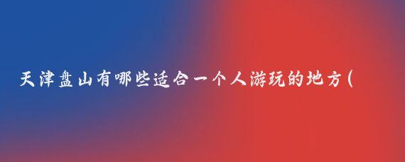 天津盘山有哪些适合一个人游玩的地方(天津盘山旅游景区)