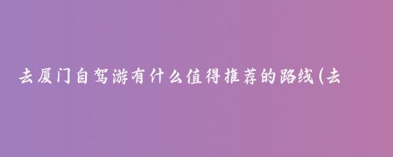 去厦门自驾游有什么值得推荐的路线(去厦门旅游自驾游)