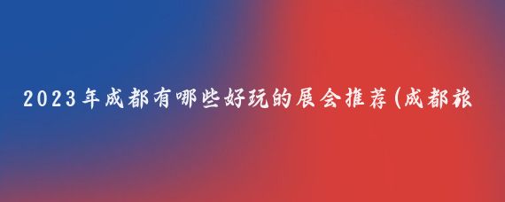 2023年成都有哪些好玩的展会推荐(成都旅游展览会)