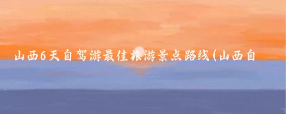 山西6天自驾游最佳旅游景点路线(山西自驾旅游路线图)