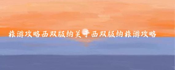 旅游攻略西双版纳关于西双版纳旅游攻略(云南西双版纳旅游攻略厦门)