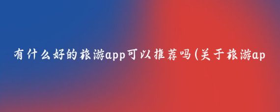 有什么好的旅游app可以推荐吗(关于旅游app有哪些)