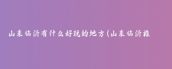 山东临沂有什么好玩的地方(山东临沂旅游朋友圈)