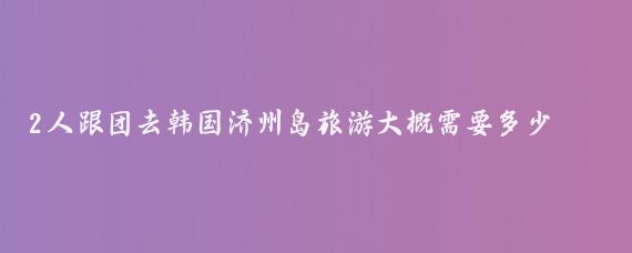 2人跟团去韩国济州岛旅游大概需要多少钱(去韩国济州岛旅游多少钱)
