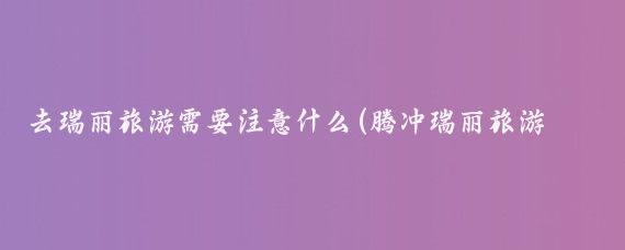 去瑞丽旅游需要注意什么(腾冲瑞丽旅游注意事项)