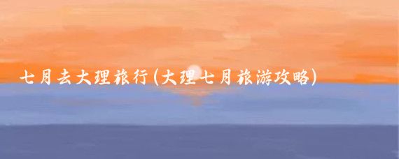 七月去大理旅行(大理七月旅游攻略)