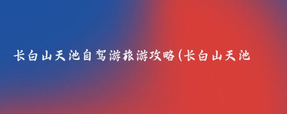 长白山天池自驾游旅游攻略(长白山天池旅游攻略app)