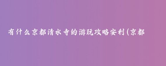 有什么京都清水寺的游玩攻略安利(京都清水寺旅游攻略)