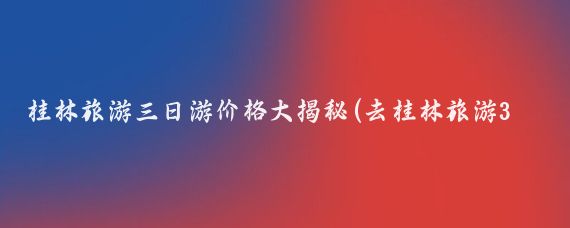 桂林旅游三日游价格大揭秘(去桂林旅游3天多少钱)
