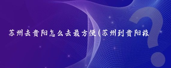 苏州去贵阳怎么去最方便(苏州到贵阳旅游)