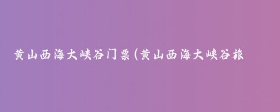 黄山西海大峡谷门票(黄山西海大峡谷旅游攻略)