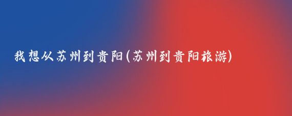 我想从苏州到贵阳(苏州到贵阳旅游)