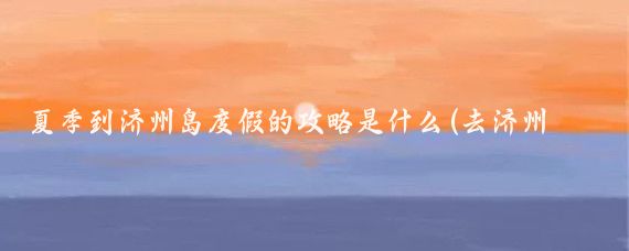 夏季到济州岛度假的攻略是什么(去济州岛旅游攻略)