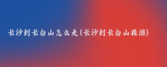 长沙到长白山怎么走(长沙到长白山旅游)
