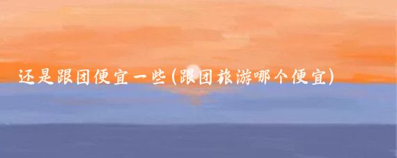还是跟团便宜一些(跟团旅游哪个便宜)