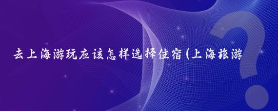 去上海游玩应该怎样选择住宿(上海旅游推荐住宿)