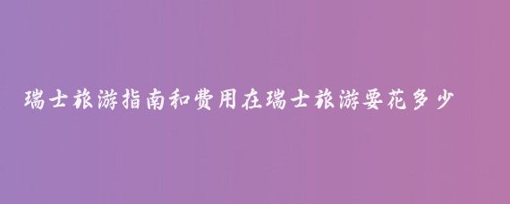 瑞士旅游指南和费用在瑞士旅游要花多少钱(去瑞士旅游大概多少钱)