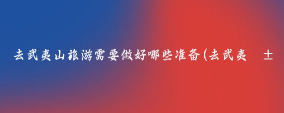 去武夷山旅游需要做好哪些准备(去武夷山旅游要带什么)
