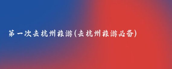 第一次去杭州旅游(去杭州旅游必备)