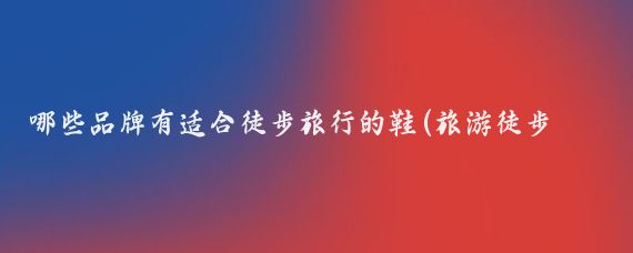 哪些品牌有适合徒步旅行的鞋(旅游徒步鞋推荐)