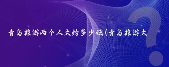 青岛旅游两个人大约多少钱(青岛旅游大概花费多少)