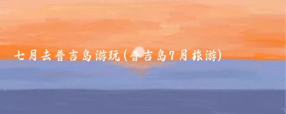 七月去普吉岛游玩(普吉岛7月旅游)