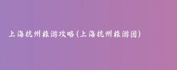 上海杭州旅游攻略(上海杭州旅游团)