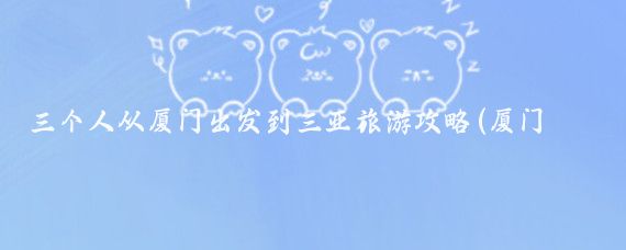 三个人从厦门出发到三亚旅游攻略(厦门到三亚旅游哪里)