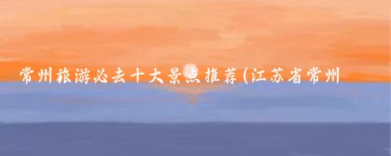 常州旅游必去十大景点推荐(江苏省常州旅游)