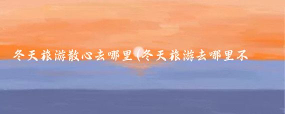 冬天旅游散心去哪里(冬天旅游去哪里不重要)