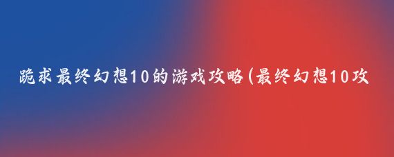 跪求最终幻想10的游戏攻略(最终幻想10攻略旅游)
