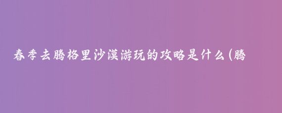 春季去腾格里沙漠游玩的攻略是什么(腾格里沙漠旅游攻略三天)