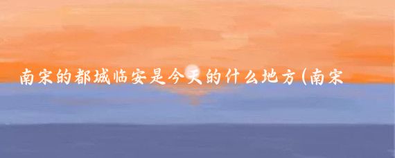 南宋的都城临安是今天的什么地方(南宋都城临安旅游)