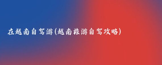 在越南自驾游(越南旅游自驾攻略)