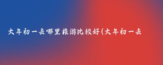 大年初一去哪里旅游比较好(大年初一去旅游)