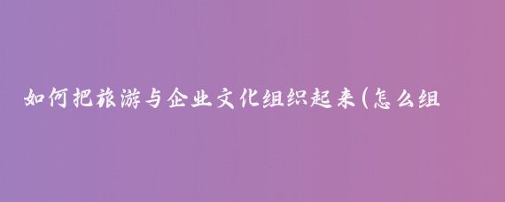 如何把旅游与企业文化组织起来(怎么组织公司旅游)