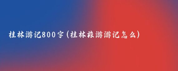桂林游记800字(桂林旅游游记怎么)