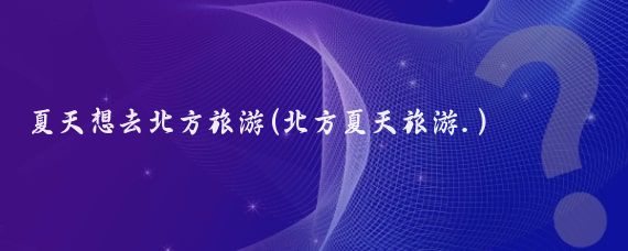 夏天想去北方旅游(北方夏天旅游.)
