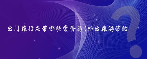 出门旅行应带哪些常备药(外出旅游带的药)
