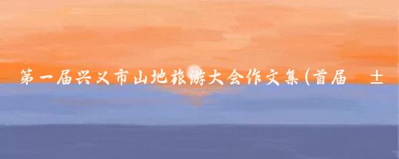 第一届兴义市山地旅游大会作文集(首届山地旅游大会)