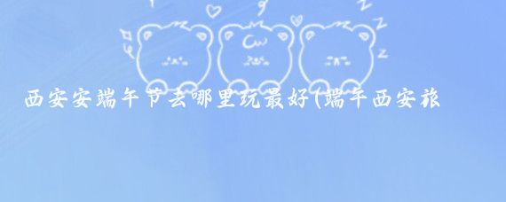 西安安端午节去哪里玩最好(端午西安旅游攻略)
