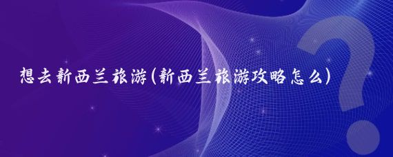 想去新西兰旅游(新西兰旅游攻略怎么)