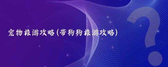 宠物旅游攻略(带狗狗旅游攻略)