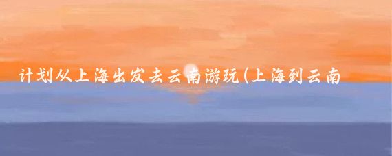 计划从上海出发去云南游玩(上海到云南旅游拍照)