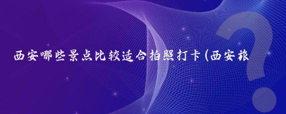西安哪些景点比较适合拍照打卡(西安旅游景区拍照)