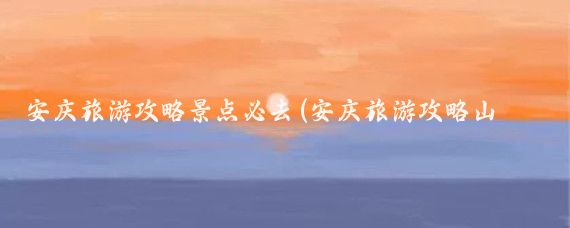 安庆旅游攻略景点必去(安庆旅游攻略山东)