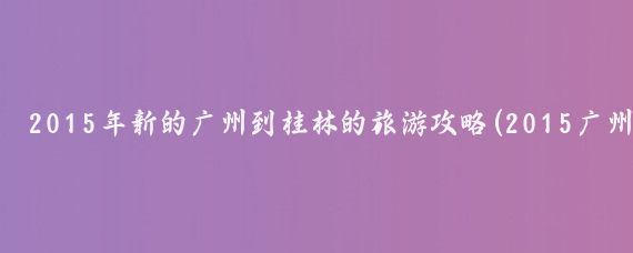 2015年新的广州到桂林的旅游攻略(2015广州旅游攻)