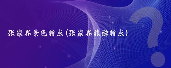 张家界景色特点(张家界旅游特点)