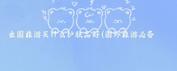 出国旅游买什么护肤品好(国外旅游必备护肤品)
