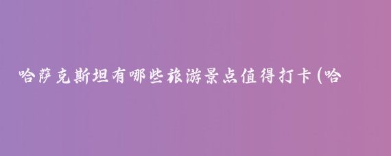 哈萨克斯坦有哪些旅游景点值得打卡(哈萨克斯坦旅游推荐)